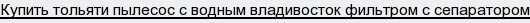 купить тольяти пылесос с водным владивосток фильтром с сепаратором